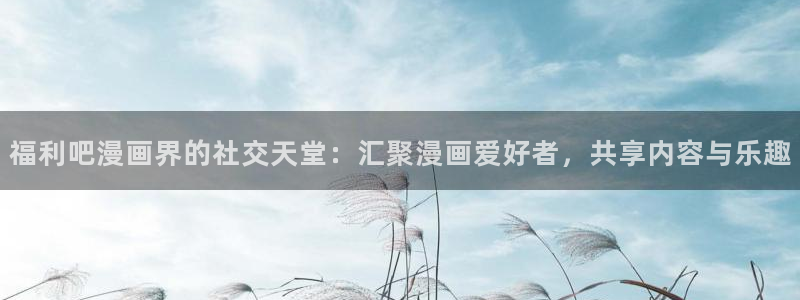 经典51漫画免费观看：福利吧漫画界的社交天堂：汇聚漫画爱好者，共享内容与乐趣
